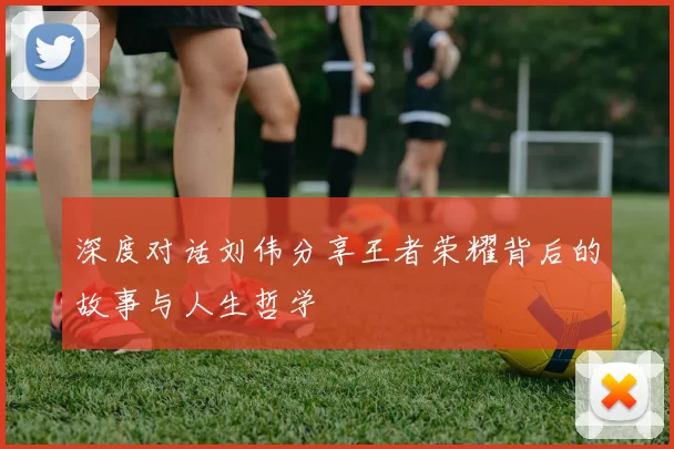 深度对话刘伟分享王者荣耀背后的故事与人生哲学