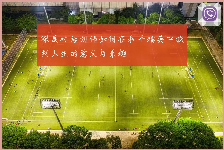 深度对话刘伟如何在和平精英中找到人生的意义与乐趣
