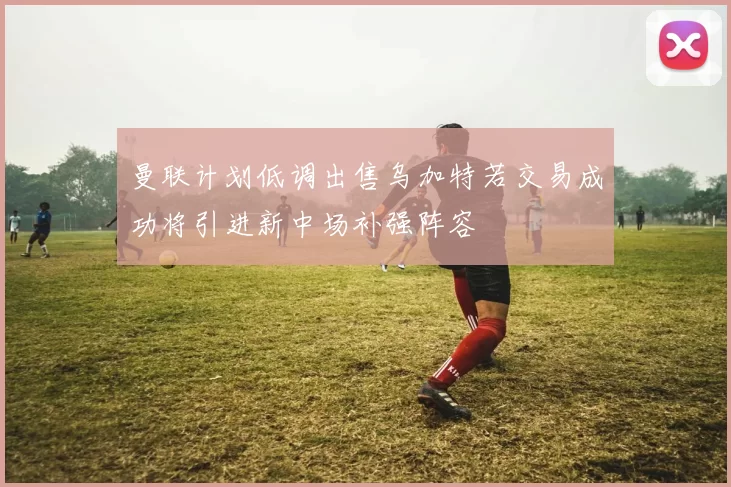 曼联计划低调出售乌加特若交易成功将引进新中场补强阵容