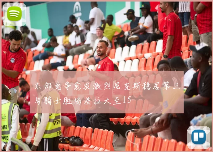 东部竞争愈发激烈尼克斯稳居第三与骑士胜场差拉大至15