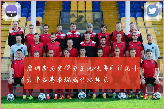 詹姆斯历史得分王地位再引讨论乔丹季后赛表现成对比焦点