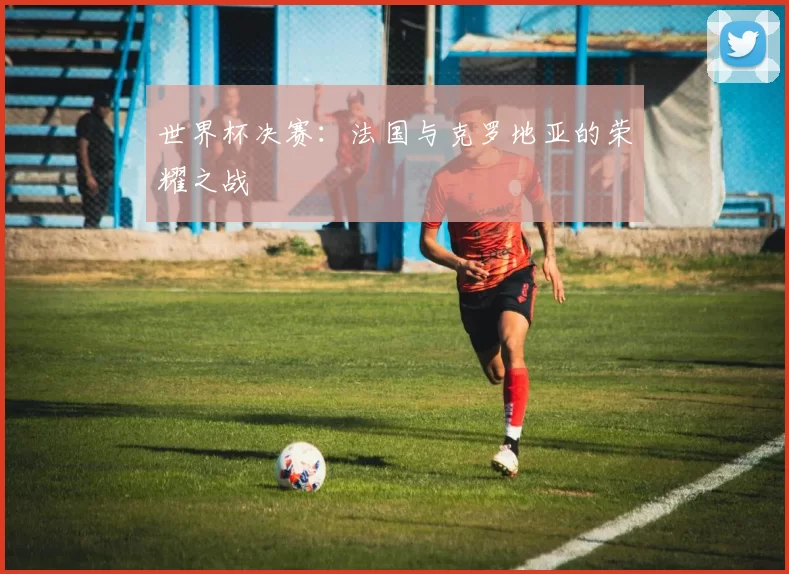 世界杯决赛：法国与克罗地亚的荣耀之战