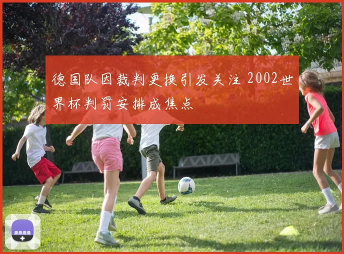 德国队因裁判更换引发关注 2002世界杯判罚安排成焦点