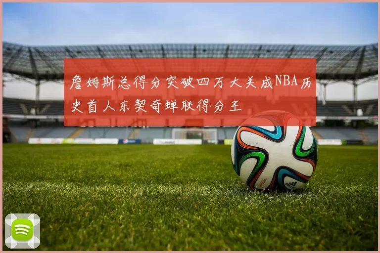 詹姆斯总得分突破四万大关成NBA历史首人东契奇蝉联得分王