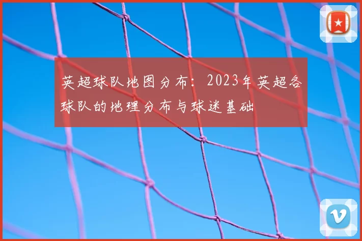 英超球队地图分布:2023年英超各球队的地理分布与球迷基础
