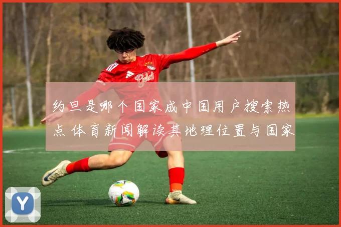约旦是哪个国家成中国用户搜索热点 体育新闻解读其地理位置与国家背景