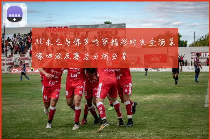 AC米兰与佛罗伦萨精彩对决全场录像回放及赛后分析分享