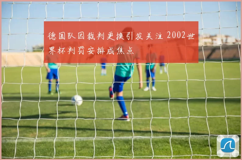 德国队因裁判更换引发关注 2002世界杯判罚安排成焦点