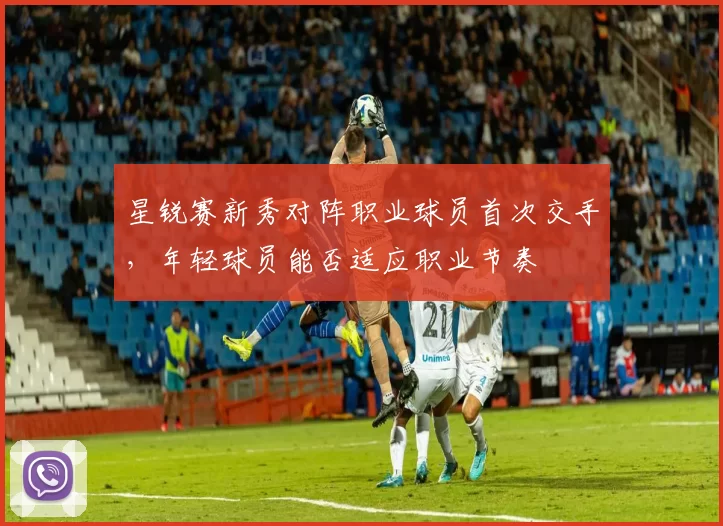 星锐赛新秀对阵职业球员首次交手,年轻球员能否适应职业节奏