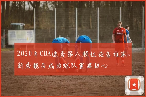 2020年CBA选秀第八顺位花落谁家，新秀能否成为球队重建核心
