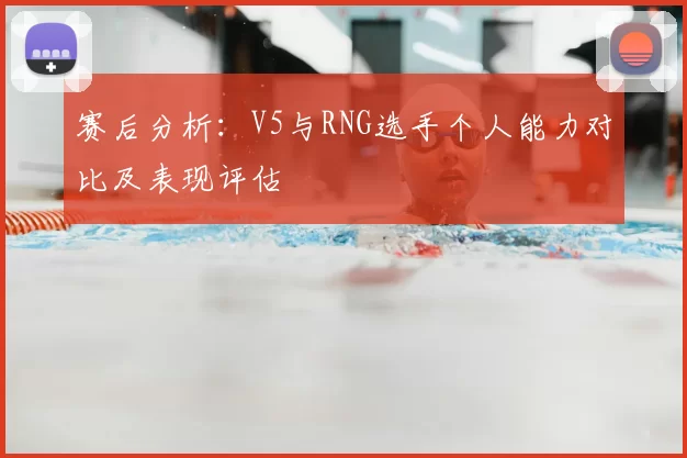 赛后分析：V5与RNG选手个人能力对比及表现评估
