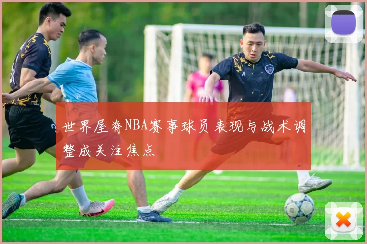 世界屋脊NBA赛事球员表现与战术调整成关注焦点