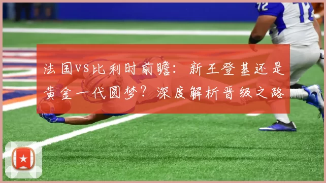 法国vs比利时前瞻:新王登基还是黄金一代圆梦?深度解析晋级之路