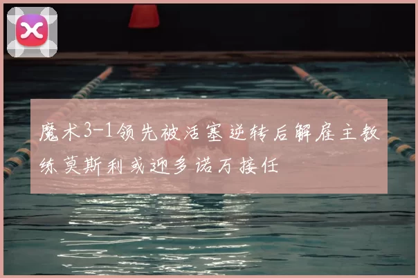 魔术3-1领先被活塞逆转后解雇主教练莫斯利或迎多诺万接任