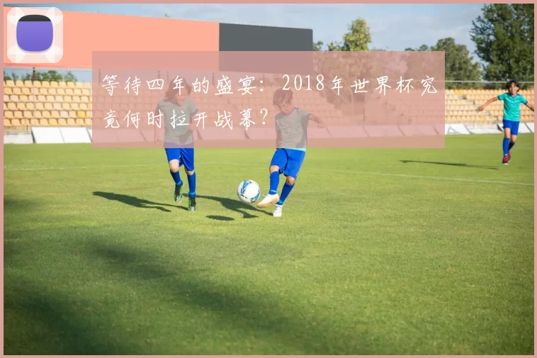 等待四年的盛宴：2018年世界杯究竟何时拉开战幕？