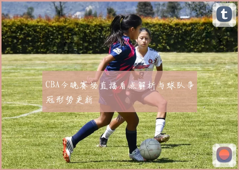 CBA今晚赛场直播看点解析与球队争冠形势更新