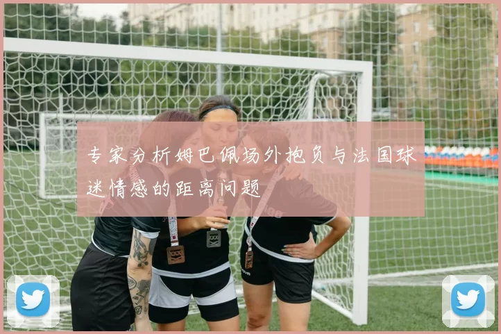 专家分析姆巴佩场外抱负与法国球迷情感的距离问题