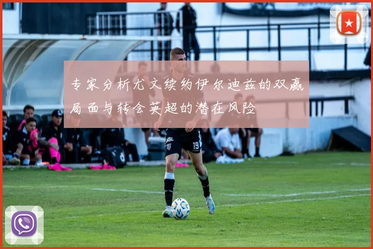 专家分析尤文续约伊尔迪兹的双赢局面与转会英超的潜在风险