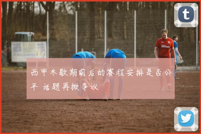 西甲冬歇期前后的赛程安排是否公平 话题再掀争议