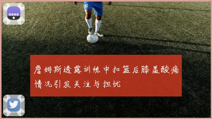 詹姆斯透露训练中扣篮后膝盖酸痛情况引发关注与担忧