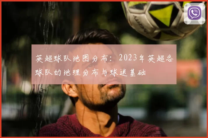 英超球队地图分布:2023年英超各球队的地理分布与球迷基础