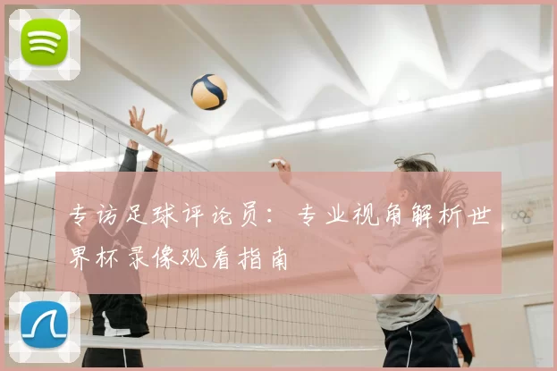 专访足球评论员：专业视角解析世界杯录像观看指南