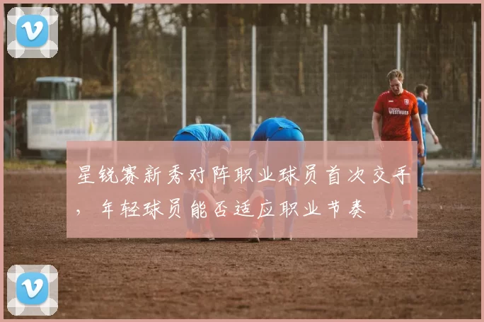 星锐赛新秀对阵职业球员首次交手,年轻球员能否适应职业节奏