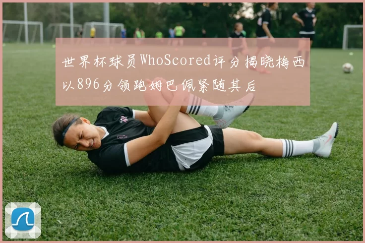 世界杯球员WhoScored评分揭晓梅西以896分领跑姆巴佩紧随其后