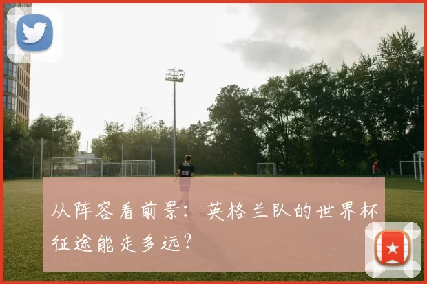 从阵容看前景:英格兰队的世界杯征途能走多远?