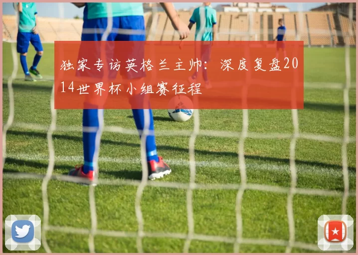 独家专访英格兰主帅:深度复盘2014世界杯小组赛征程
