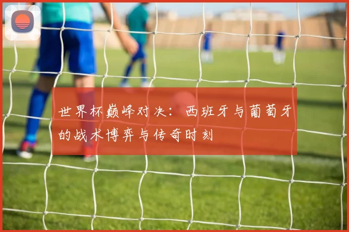 世界杯巅峰对决:西班牙与葡萄牙的战术博弈与传奇时刻