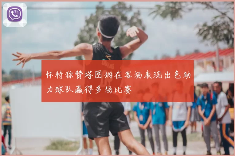 怀特称赞塔图姆在客场表现出色助力球队赢得多场比赛