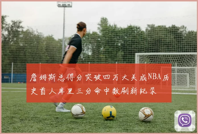 詹姆斯总得分突破四万大关成NBA历史首人库里三分命中数刷新纪录