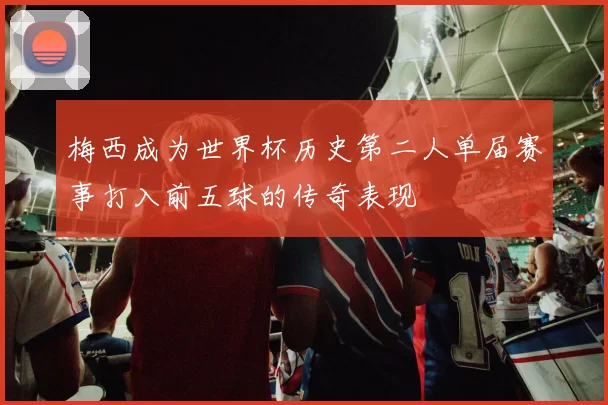梅西成为世界杯历史第二人单届赛事打入前五球的传奇表现