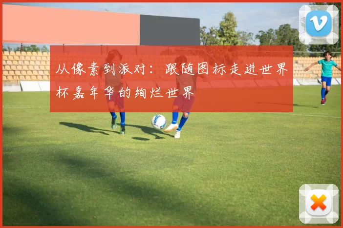 从像素到派对：跟随图标走进世界杯嘉年华的绚烂世界