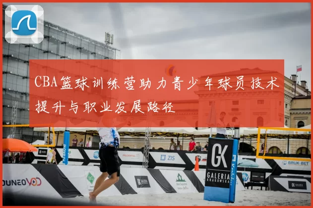 CBA篮球训练营助力青少年球员技术提升与职业发展路径