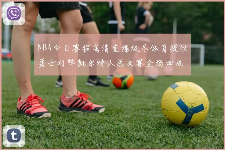 NBA今日赛程高清直播极尽体育提供勇士对阵凯尔特人总决赛全场回放与数据统计
