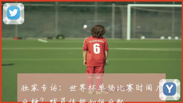 独家专访：世界杯单场比赛时间几分钟？球员体能如何分配
