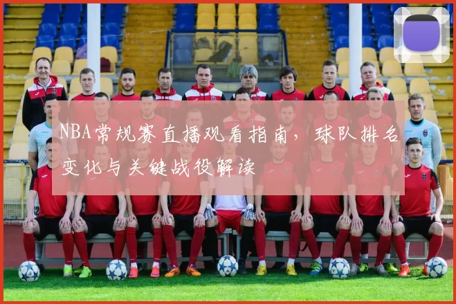 NBA常规赛直播观看指南,球队排名变化与关键战役解读