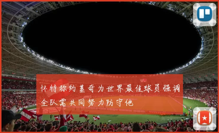 怀特称约基奇为世界最佳球员强调全队需共同努力防守他