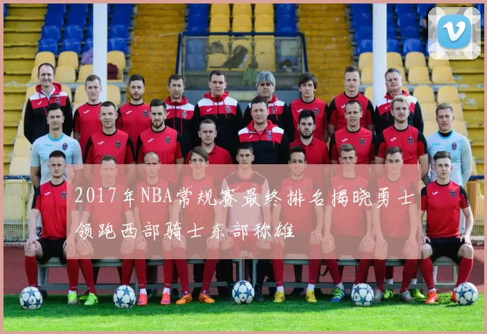 2017年NBA常规赛最终排名揭晓勇士领跑西部骑士东部称雄