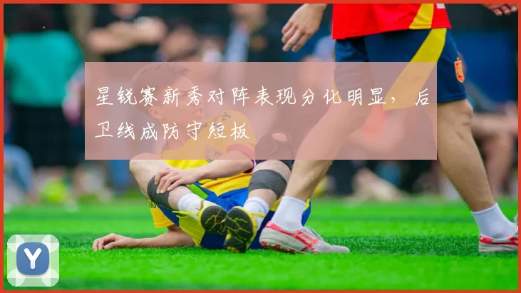 星锐赛新秀对阵表现分化明显，后卫线成防守短板