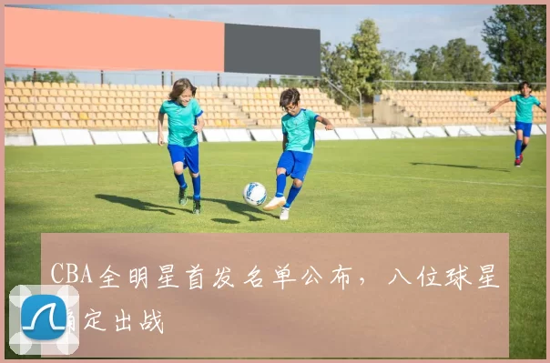 CBA全明星首发名单公布,八位球星确定出战
