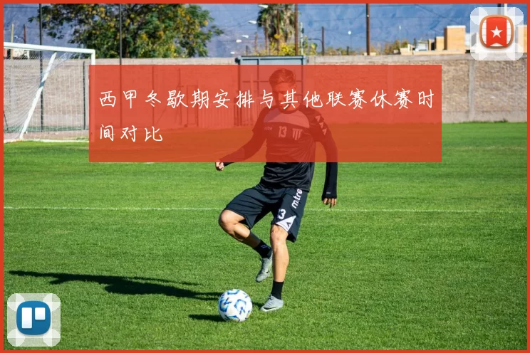 西甲冬歇期安排与其他联赛休赛时间对比