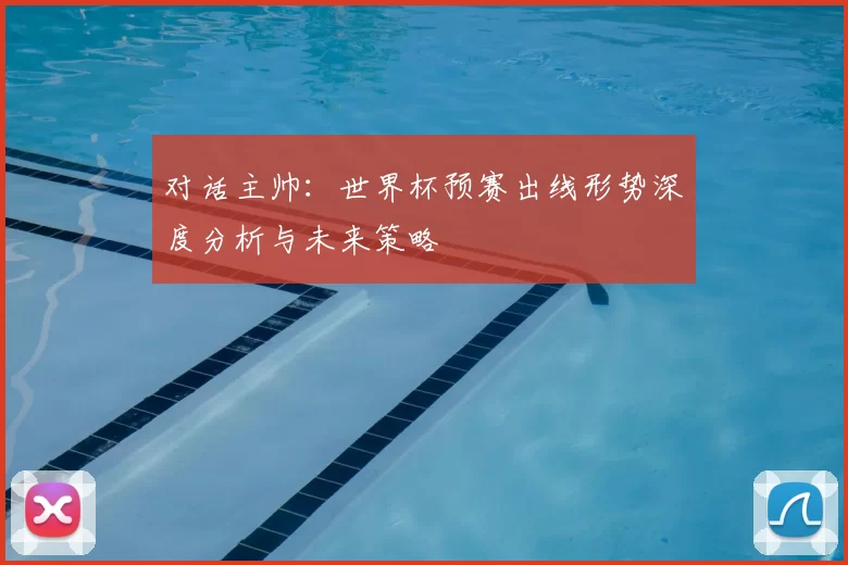 对话主帅:世界杯预赛出线形势深度分析与未来策略