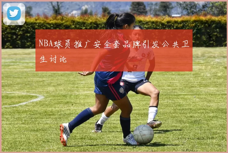 NBA球员推广安全套品牌引发公共卫生讨论