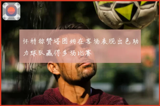 怀特称赞塔图姆在客场表现出色助力球队赢得多场比赛