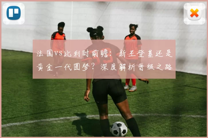 法国vs比利时前瞻:新王登基还是黄金一代圆梦?深度解析晋级之路
