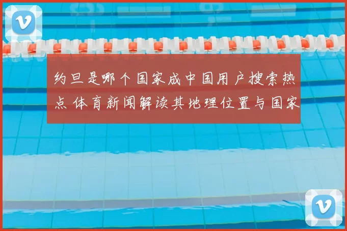 约旦是哪个国家成中国用户搜索热点 体育新闻解读其地理位置与国家背景