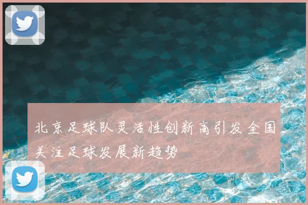 北京足球队灵活性创新高引发全国关注足球发展新趋势